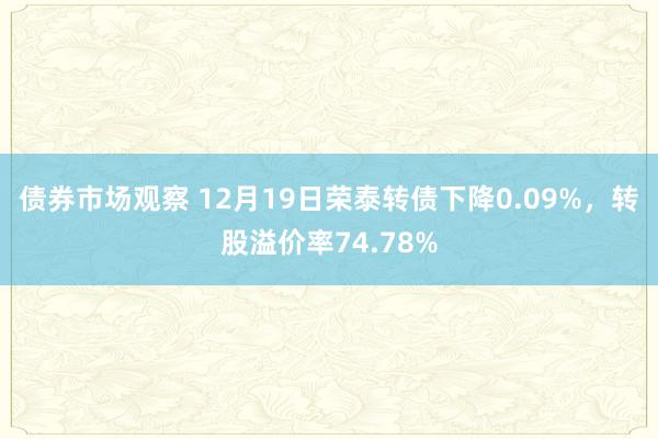 债券市场观察 12月19日荣泰转债下降0.09%，转股溢价率74.78%