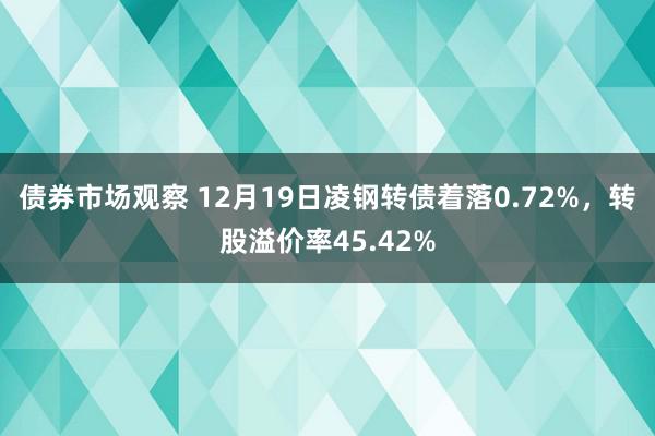 债券市场观察 12月19日凌钢转债着落0.72%，转股溢价率45.42%