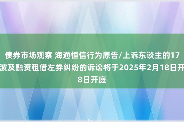 债券市场观察 海通恒信行为原告/上诉东谈主的17起波及融资租借左券纠纷的诉讼将于2025年2月18日开庭