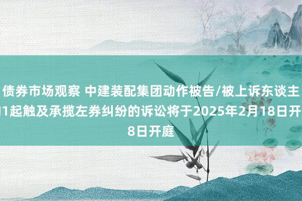 债券市场观察 中建装配集团动作被告/被上诉东谈主的1起触及承揽左券纠纷的诉讼将于2025年2月18日开庭