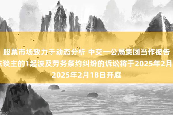 股票市场致力于动态分析 中交一公局集团当作被告/被上诉东谈主的1起波及劳务条约纠纷的诉讼将于2025年2月18日开庭