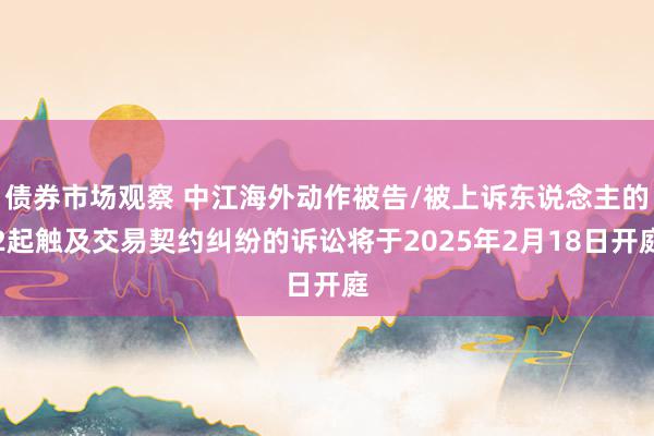 债券市场观察 中江海外动作被告/被上诉东说念主的2起触及交易契约纠纷的诉讼将于2025年2月18日开庭