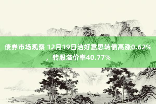 债券市场观察 12月19日洁好意思转债高涨0.62%，转股溢价率40.77%