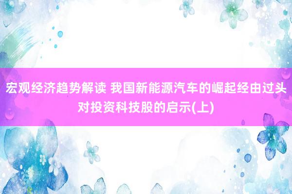 宏观经济趋势解读 我国新能源汽车的崛起经由过头对投资科技股的启示(上)