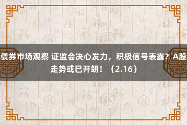 债券市场观察 证监会决心发力，积极信号表露？A股走势或已开朗！（2.16）