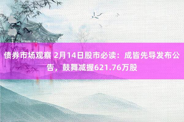 债券市场观察 2月14日股市必读：成皆先导发布公告，鼓舞减握621.76万股