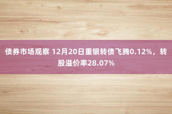 债券市场观察 12月20日重银转债飞腾0.12%，转股溢价率28.07%