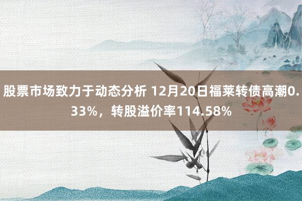 股票市场致力于动态分析 12月20日福莱转债高潮0.33%，转股溢价率114.58%