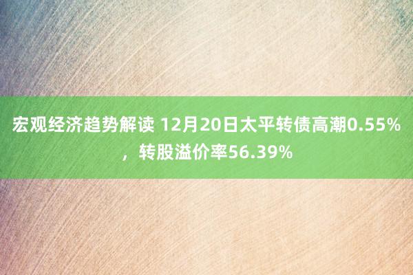 宏观经济趋势解读 12月20日太平转债高潮0.55%，转股溢价率56.39%