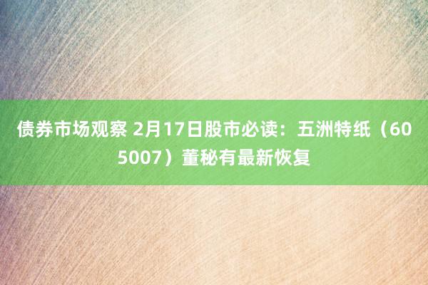 债券市场观察 2月17日股市必读：五洲特纸（605007）董秘有最新恢复