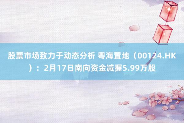 股票市场致力于动态分析 粤海置地（00124.HK）：2月17日南向资金减握5.99万股