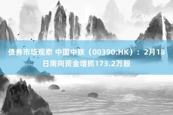 债券市场观察 中国中铁（00390.HK）：2月18日南向资金增抓173.2万股