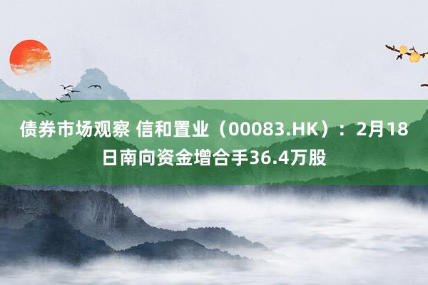 债券市场观察 信和置业（00083.HK）：2月18日南向资金增合手36.4万股