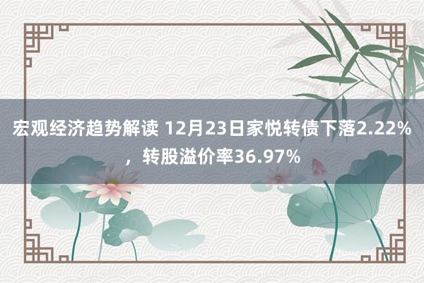 宏观经济趋势解读 12月23日家悦转债下落2.22%，转股溢价率36.97%