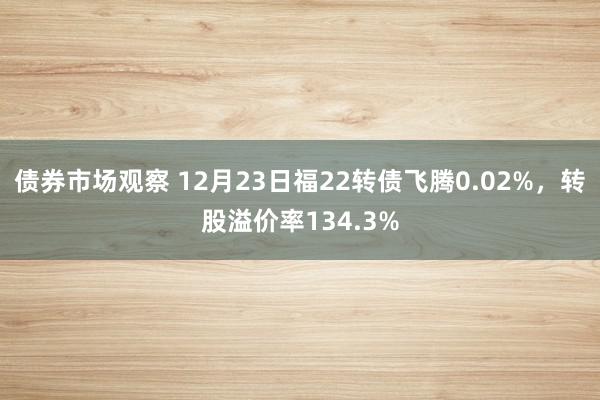 债券市场观察 12月23日福22转债飞腾0.02%，转股溢价率134.3%