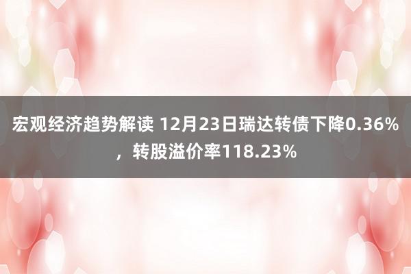 宏观经济趋势解读 12月23日瑞达转债下降0.36%，转股溢价率118.23%