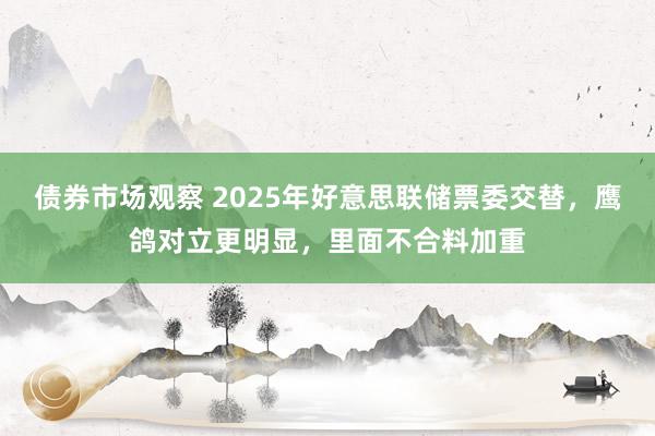 债券市场观察 2025年好意思联储票委交替，鹰鸽对立更明显，里面不合料加重