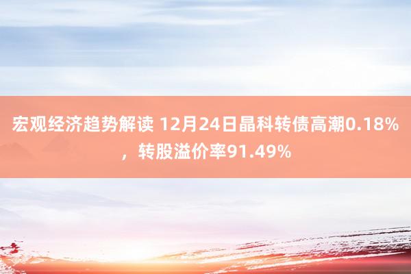 宏观经济趋势解读 12月24日晶科转债高潮0.18%，转股溢价率91.49%