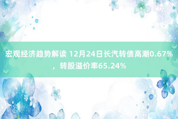 宏观经济趋势解读 12月24日长汽转债高潮0.67%，转股溢价率65.24%