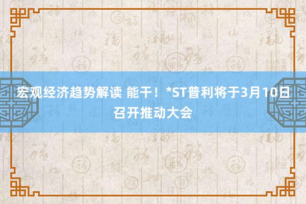 宏观经济趋势解读 能干！*ST普利将于3月10日召开推动大会