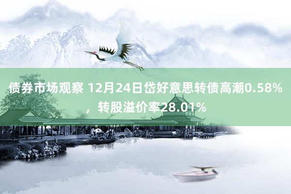 债券市场观察 12月24日岱好意思转债高潮0.58%，转股溢价率28.01%