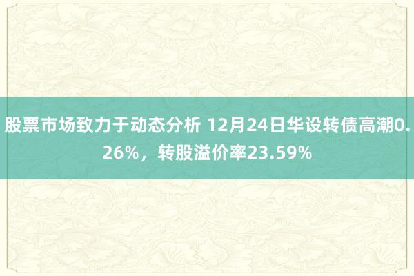 股票市场致力于动态分析 12月24日华设转债高潮0.26%，转股溢价率23.59%