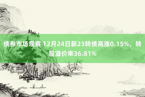 债券市场观察 12月24日新23转债高涨0.15%，转股溢价率36.81%