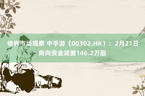 债券市场观察 中手游（00302.HK）：2月21日南向资金减握146.2万股