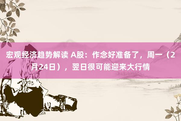 宏观经济趋势解读 A股：作念好准备了，周一（2月24日），翌日很可能迎来大行情