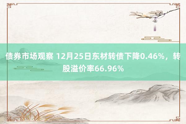 债券市场观察 12月25日东材转债下降0.46%，转股溢价率66.96%