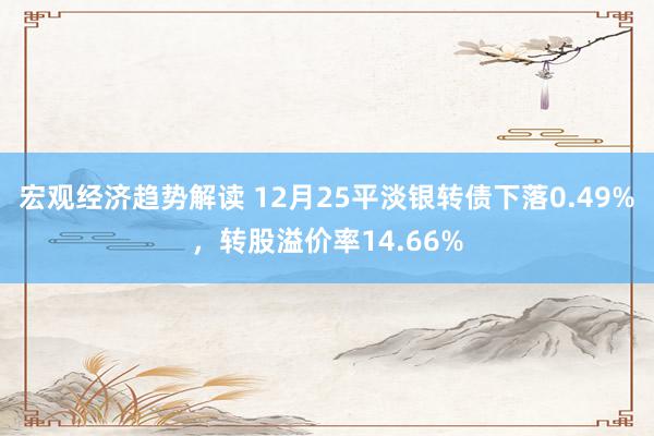 宏观经济趋势解读 12月25平淡银转债下落0.49%，转股溢价率14.66%