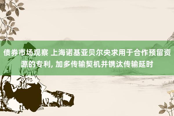 债券市场观察 上海诺基亚贝尔央求用于合作预留资源的专利, 加多传输契机并镌汰传输延时