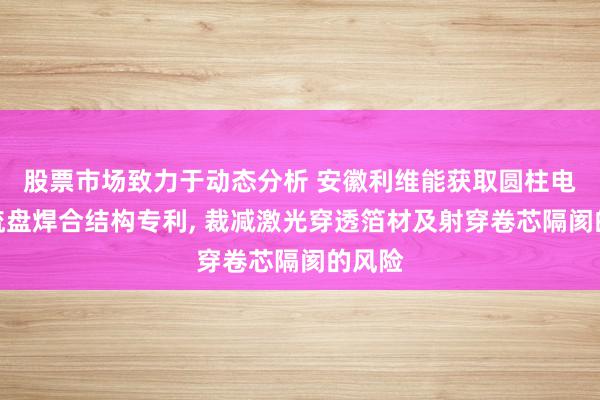 股票市场致力于动态分析 安徽利维能获取圆柱电板集流盘焊合结构专利, 裁减激光穿透箔材及射穿卷芯隔阂的风险