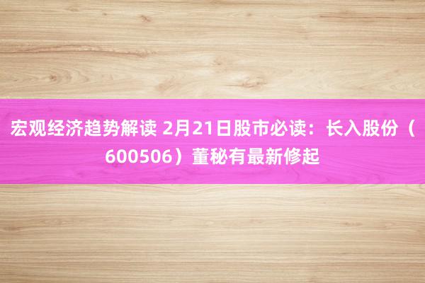 宏观经济趋势解读 2月21日股市必读：长入股份（600506）董秘有最新修起