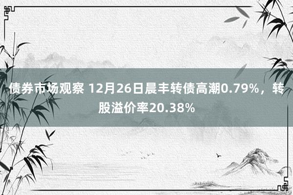 债券市场观察 12月26日晨丰转债高潮0.79%，转股溢价率20.38%