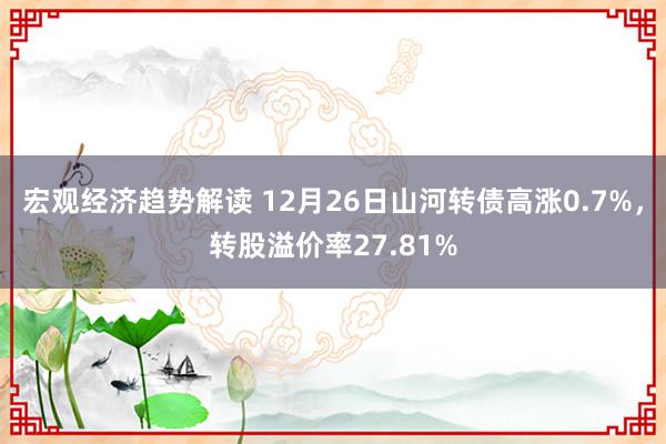 宏观经济趋势解读 12月26日山河转债高涨0.7%，转股溢价率27.81%