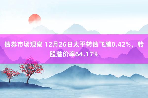 债券市场观察 12月26日太平转债飞腾0.42%，转股溢价率64.17%