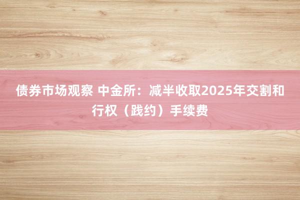 债券市场观察 中金所：减半收取2025年交割和行权（践约）手续费