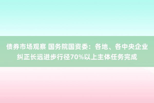 债券市场观察 国务院国资委：各地、各中央企业纠正长远进步行径70%以上主体任务完成