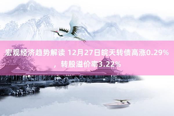 宏观经济趋势解读 12月27日皖天转债高涨0.29%，转股溢价率3.22%