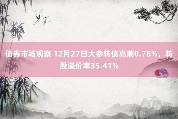 债券市场观察 12月27日大参转债高潮0.78%，转股溢价率35.41%