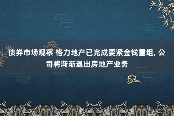 债券市场观察 格力地产已完成要紧金钱重组, 公司将渐渐退出房地产业务