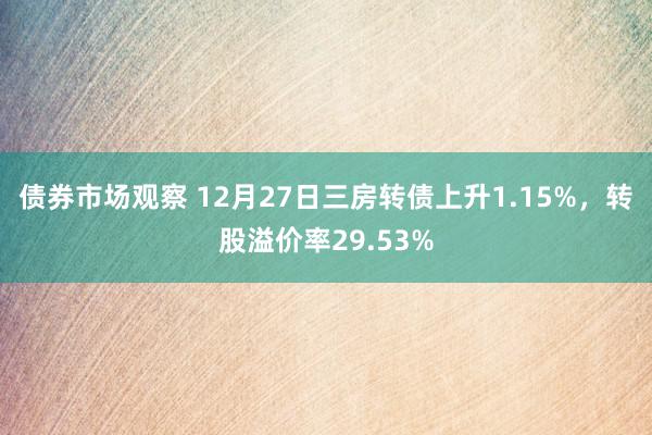 债券市场观察 12月27日三房转债上升1.15%，转股溢价率29.53%