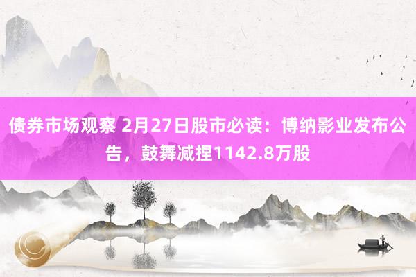 债券市场观察 2月27日股市必读：博纳影业发布公告，鼓舞减捏1142.8万股