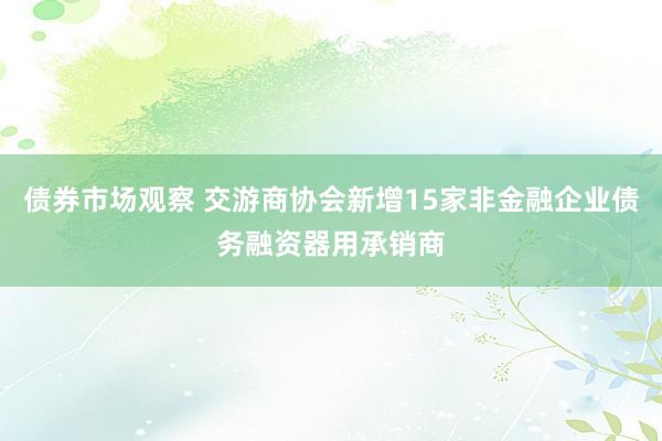 债券市场观察 交游商协会新增15家非金融企业债务融资器用承销商