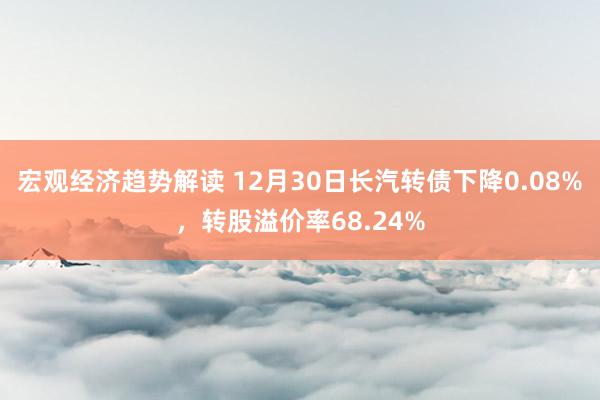 宏观经济趋势解读 12月30日长汽转债下降0.08%，转股溢价率68.24%