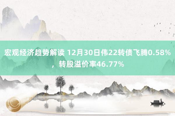 宏观经济趋势解读 12月30日伟22转债飞腾0.58%，转股溢价率46.77%