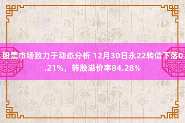 股票市场致力于动态分析 12月30日永22转债下落0.21%，转股溢价率84.28%