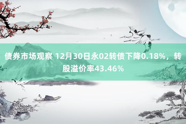 债券市场观察 12月30日永02转债下降0.18%，转股溢价率43.46%