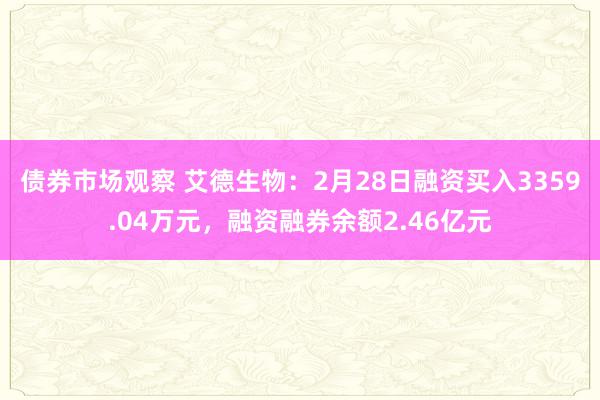 债券市场观察 艾德生物：2月28日融资买入3359.04万元，融资融券余额2.46亿元